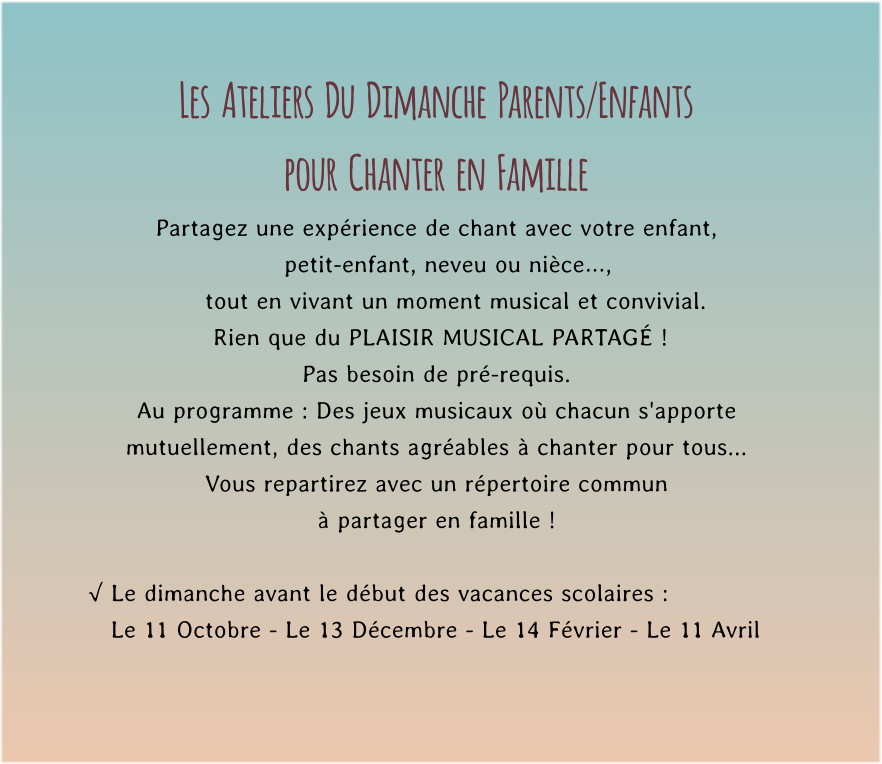 Les  Ateliers  Du  Dimanche  Parents/Enfants  pour  Chanter  en  Famille Partagez une expérience de chant avec votre enfant,     petit-enfant, neveu ou nièce…,       tout en vivant un moment musical et convivial.         Rien que du PLAISIR MUSICAL PARTAGÉ !   Pas besoin de pré-requis. Au programme : Des jeux musicaux où chacun s'apporte mutuellement, des chants agréables à chanter pour tous...  Vous repartirez avec un répertoire commun  à partager en famille !  √ Le dimanche avant le début des vacances scolaires :    Le 11 Octobre - Le 13 Décembre - Le 14 Février - Le 11 Avril