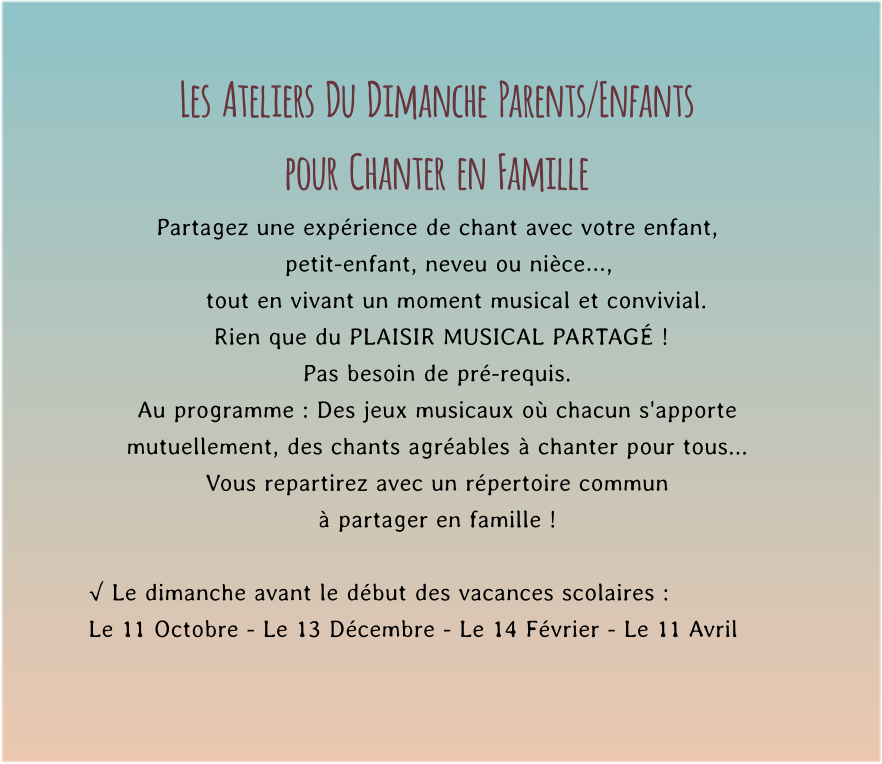 Les  Ateliers  Du  Dimanche  Parents/Enfants  pour  Chanter  en  Famille Partagez une expérience de chant avec votre enfant,     petit-enfant, neveu ou nièce…,       tout en vivant un moment musical et convivial.         Rien que du PLAISIR MUSICAL PARTAGÉ !   Pas besoin de pré-requis. Au programme : Des jeux musicaux où chacun s'apporte mutuellement, des chants agréables à chanter pour tous...  Vous repartirez avec un répertoire commun  à partager en famille !  √ Le dimanche avant le début des vacances scolaires : Le 11 Octobre - Le 13 Décembre - Le 14 Février - Le 11 Avril