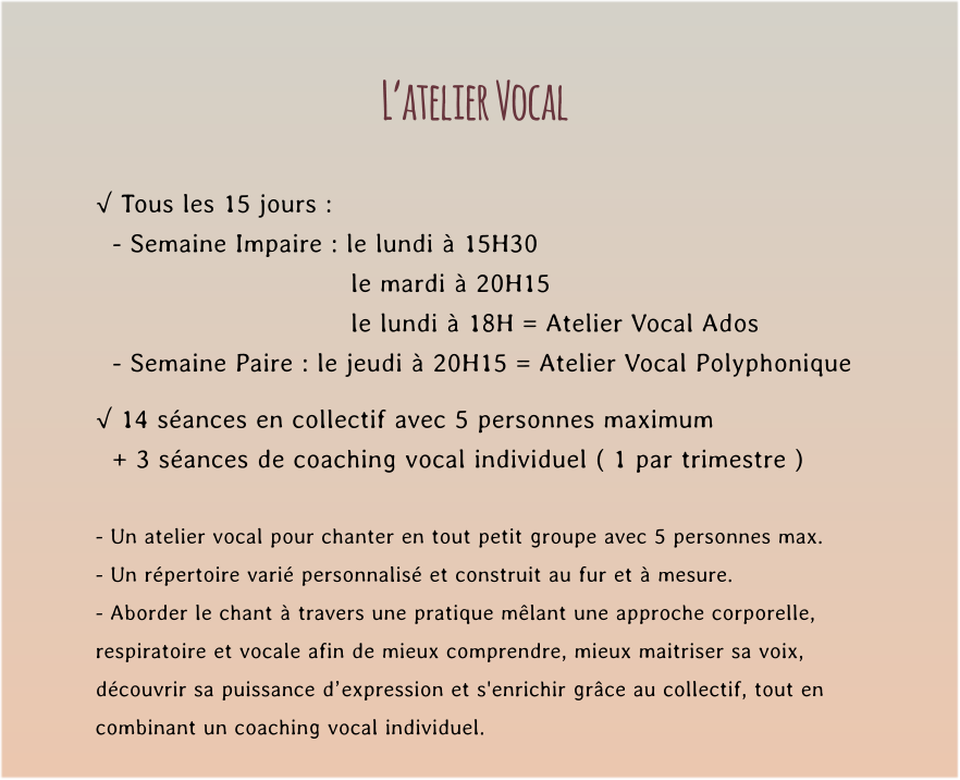 L’atelier Vocal  √ Tous les 15 jours :   - Semaine Impaire : le lundi à 15H30   le mardi à 20H15  le lundi à 18H = Atelier Vocal Ados   - Semaine Paire : le jeudi à 20H15 = Atelier Vocal Polyphonique  √ 14 séances en collectif avec 5 personnes maximum    + 3 séances de coaching vocal individuel ( 1 par trimestre )  - Un atelier vocal pour chanter en tout petit groupe avec 5 personnes max. - Un répertoire varié personnalisé et construit au fur et à mesure. - Aborder le chant à travers une pratique mêlant une approche corporelle,  respiratoire et vocale afin de mieux comprendre, mieux maitriser sa voix,  découvrir sa puissance d’expression et s'enrichir grâce au collectif, tout en  combinant un coaching vocal individuel.