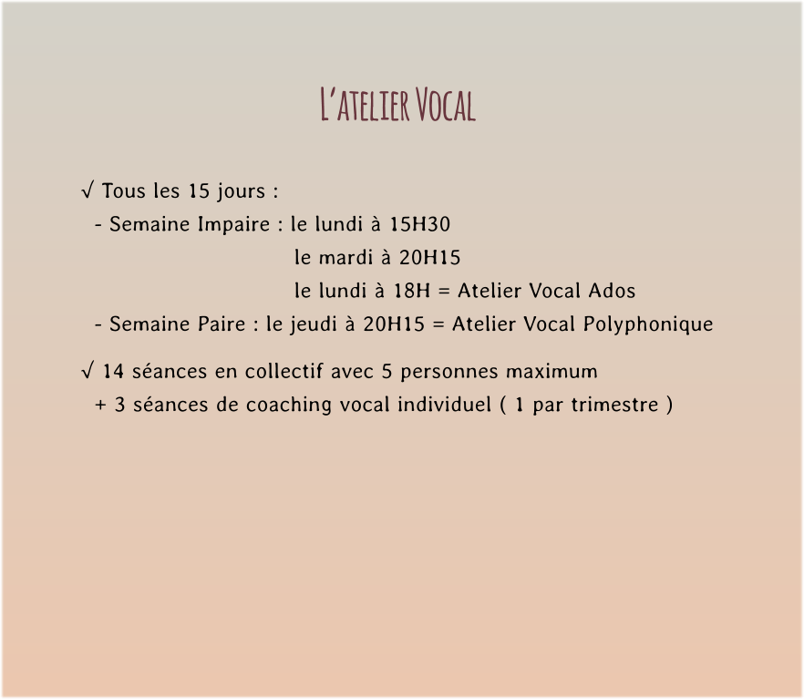 L’atelier Vocal  √ Tous les 15 jours :   - Semaine Impaire : le lundi à 15H30   le mardi à 20H15  le lundi à 18H = Atelier Vocal Ados   - Semaine Paire : le jeudi à 20H15 = Atelier Vocal Polyphonique  √ 14 séances en collectif avec 5 personnes maximum    + 3 séances de coaching vocal individuel ( 1 par trimestre )
