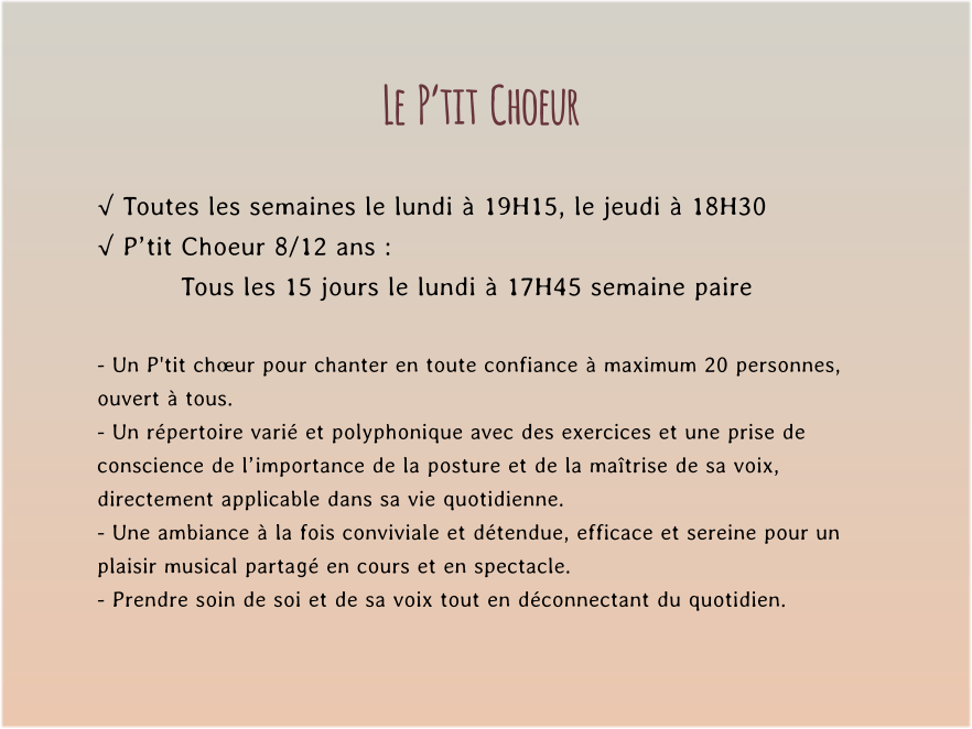 Le  P’tit  Choeur  √ Toutes les semaines le lundi à 19H15, le jeudi à 18H30 √ P’tit Choeur 8/12 ans : Tous les 15 jours le lundi à 17H45 semaine paire  - Un P'tit chœur pour chanter en toute confiance à maximum 20 personnes, ouvert à tous. - Un répertoire varié et polyphonique avec des exercices et une prise de conscience de l’importance de la posture et de la maîtrise de sa voix, directement applicable dans sa vie quotidienne. - Une ambiance à la fois conviviale et détendue, efficace et sereine pour un plaisir musical partagé en cours et en spectacle. - Prendre soin de soi et de sa voix tout en déconnectant du quotidien.