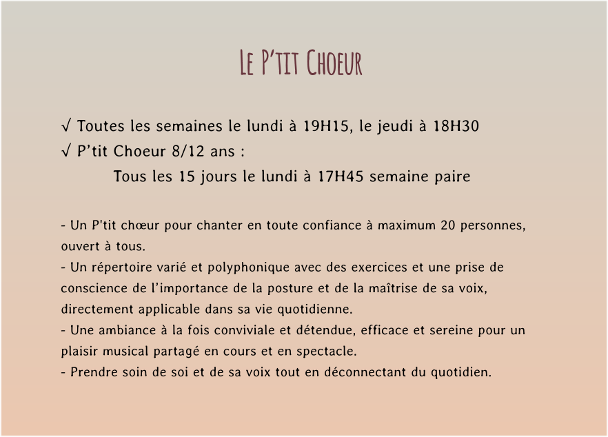 Le  P’tit  Choeur  √ Toutes les semaines le lundi à 19H15, le jeudi à 18H30 √ P’tit Choeur 8/12 ans : Tous les 15 jours le lundi à 17H45 semaine paire  - Un P'tit chœur pour chanter en toute confiance à maximum 20 personnes, ouvert à tous. - Un répertoire varié et polyphonique avec des exercices et une prise de conscience de l’importance de la posture et de la maîtrise de sa voix, directement applicable dans sa vie quotidienne. - Une ambiance à la fois conviviale et détendue, efficace et sereine pour un plaisir musical partagé en cours et en spectacle. - Prendre soin de soi et de sa voix tout en déconnectant du quotidien.
