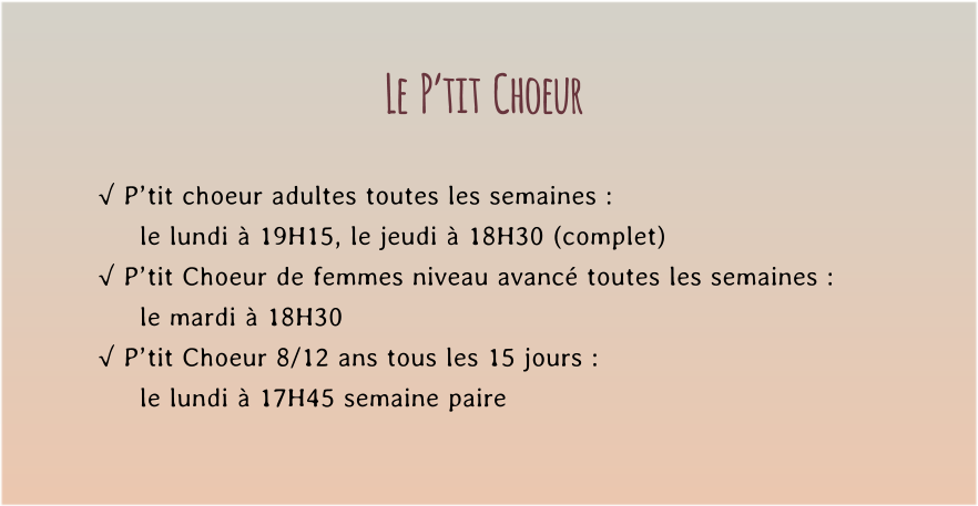 Le  P’tit  Choeur  √ P’tit choeur adultes toutes les semaines : le lundi à 19H15, le jeudi à 18H30 (complet) √ P’tit Choeur de femmes niveau avancé toutes les semaines : le mardi à 18H30  √ P’tit Choeur 8/12 ans tous les 15 jours : le lundi à 17H45 semaine paire