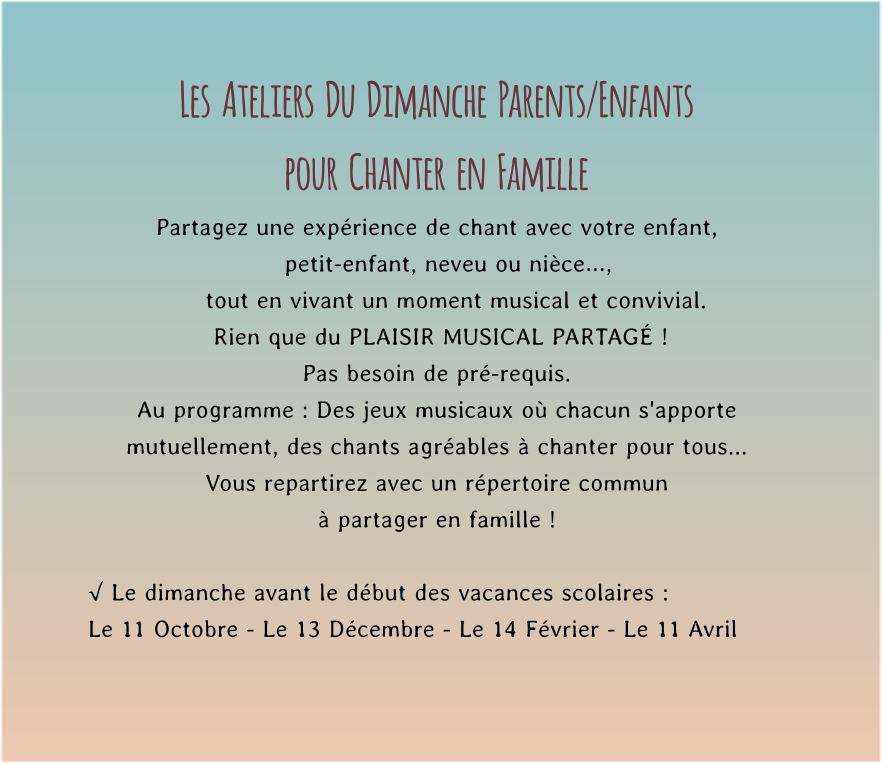 Les  Ateliers  Du  Dimanche  Parents/Enfants  pour  Chanter  en  Famille Partagez une expérience de chant avec votre enfant,     petit-enfant, neveu ou nièce…,       tout en vivant un moment musical et convivial.         Rien que du PLAISIR MUSICAL PARTAGÉ !   Pas besoin de pré-requis. Au programme : Des jeux musicaux où chacun s'apporte mutuellement, des chants agréables à chanter pour tous...  Vous repartirez avec un répertoire commun  à partager en famille !  √ Le dimanche avant le début des vacances scolaires : Le 11 Octobre - Le 13 Décembre - Le 14 Février - Le 11 Avril